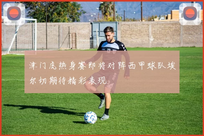 津门虎热身赛即将对阵西甲球队埃尔切期待精彩表现