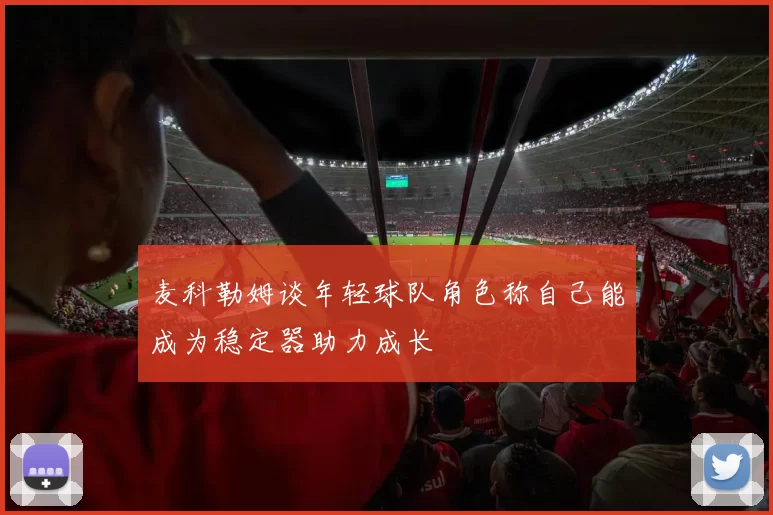 麦科勒姆谈年轻球队角色称自己能成为稳定器助力成长