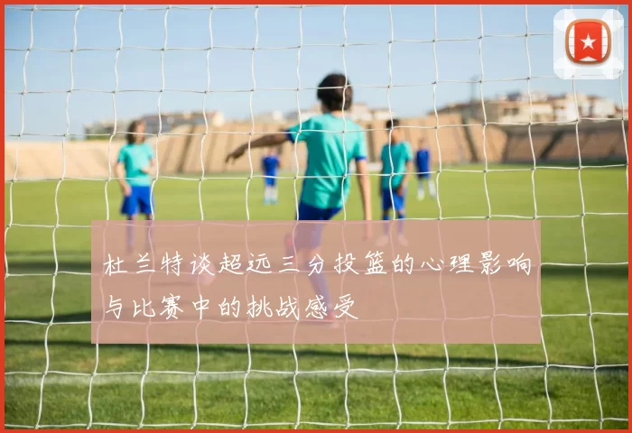 杜兰特谈超远三分投篮的心理影响与比赛中的挑战感受