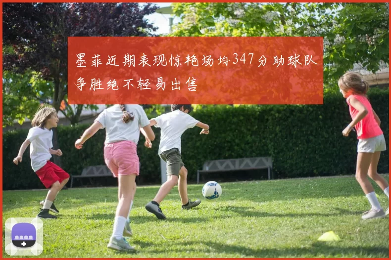 墨菲近期表现惊艳场均347分助球队争胜绝不轻易出售