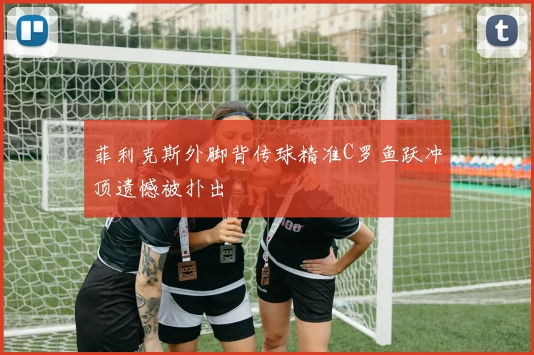 菲利克斯外脚背传球精准C罗鱼跃冲顶遗憾被扑出