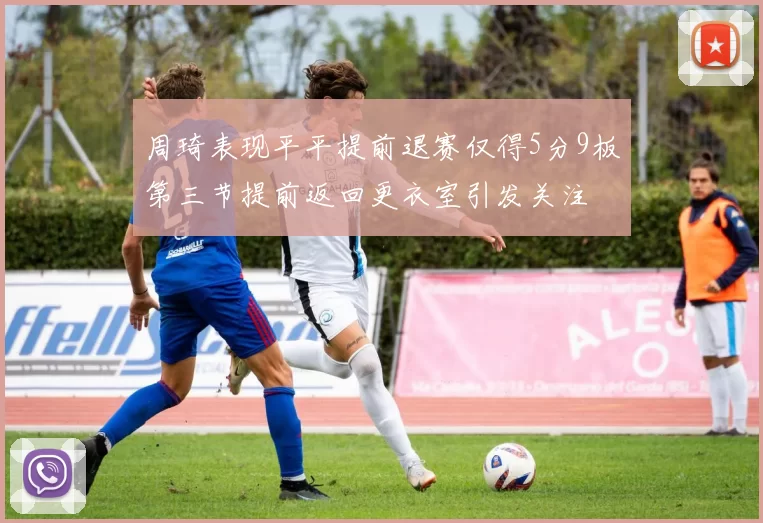 周琦表现平平提前退赛仅得5分9板第三节提前返回更衣室引发关注