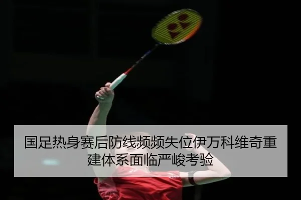 国足热身赛后防线频频失位伊万科维奇重建体系面临严峻考验